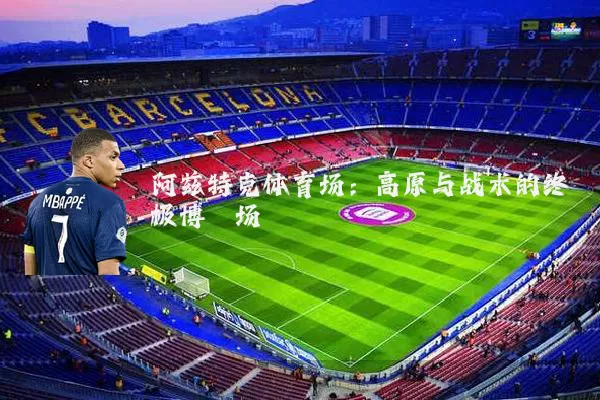 阿兹特克体育场:高原与战术的终极博弈场