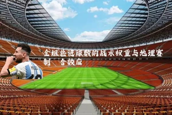 全组总进球数的战术权重与地理赛制耦合效应
